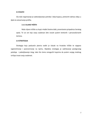 2.3 CILJEVI
Cilj na?e organizacije je zadovoljavanje potreba i ?elja kupaca, pretvoriti njihovu ideju u
djelo te ostvarivanje profita.
2.3.1 CILJANO TR?I?TE
Na?e ciljano tr?i?te su kupci mla?e ?ivotne dobi, prvenstveno pripadnice ?enskog
spola. Te svi oni koji svoju osobnost ?ele izraziti putem kretivnih i personaliziranih
tenisica.
2.4 STRATEGIJA
Strategija koju poduze?e planira voditi je izlazak na hrvatsko tr?i?te te njegovo
segmentiranje i pozicioniranje na njemu. Slijede?a strategija je zadr?avanje postignutog
polo?aja i pobolj?avanje istog, tako ?to ?emo omogu?iti kupcima da putem svojeg modnog
izri?aja izraze svoju osobnost.
7
 