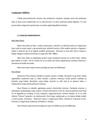 3.ANALIZA TR?I?TA
Tr?i?te personaliziranih tenisica nije pretjerano razvijeno, postoje samo dva poduze?a
koja se bave ovom djelatno??u te su pozicionirani na u?em podru?ju grada Zagreba. To nam
pru?a veliku mogu?nost penetracije na ostale regije Republike Hrvatske.
3.1 ANALIZA KONKURENATA
Moo Moo Shoes
Moo moo shoes je lider u na?em poslovanju s obzirom na obuhvat posla te mogu?nosti
koje nude za svoje kupce u personaliziranju njihovih tenisica. Dr?e vode?u poziciju u Zagrebu i
okolici s obzirom da im je Zagreb sredi?te poslovanja. Osnovani su kao obrt koji je nastao iz
hobija. Njegovi tro?kovi osnivanja su stoga oko 700 - 800kn.
Moo moo shoes se ogla?avaju putem svoje Facebook stranice te se dr?e mota: ?Dobar
glas daleko se ?uje!, ?to bi zna?ilo da im je jedan od na?ina ogla?avanja razmjena dojmova i
iskustava od osobe do osobe.
Moo moo shoes svoje tenisice prodaje po cijeni od 350kn/par.
Shuz Choose
Konkurent Shuz Choose tako?er je po?eo nastao iz hobija. Osnovale su ga ?etiri mlade
zagreba?ke studentice koje su, kako navode u jednom intervjuu tra?ile pomo? roditelja za
po?etak svog hobija. Razvitkom svog hobija, otvorile su obrt koji je za petama lideru u
ma?tovitosti izrade personaliziranih tenisica.
Shuz Choose se tako?er ogla?avaju putem internetske stranice, Facebook stranice, a
odnedavno predstavljaju svoje radove u du?anu Accesoires u Ilici 16. Veoma pozitivna stvar koja
im se dogodila je suradnja sa Suzi Josipovi?, organizatoricom Fashion Weeka, te su se tako
njihove Shuzice pojavile i na modnoj pisti. Osim toga, sudjelovale su i na Sajmu Mode mladih
u Ivani? gradu, Artomatu - Bo?i?nom sajmu u organizaciji HDLU, Fashion.hr Industriji te Da!,
Festivalu u organizaciji studenata arhitekture i dizajna.
Shuz Choose svoje tenisice prodaje po cijeni od 350kn pa sve do 500kn/par.
8
 