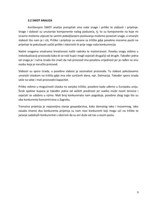 3.2 SWOT ANALIZA
Kori?tenjem SWOT analize preispitali smo na?e snage i prilike te slabosti i prijetnje.
Snage i slabosti su unutarnje komponente na?eg poduze?a, tj. to su komponente na koje mi
izravno mo?emo utjecati te samim pobolj?anjem poslovanja mo?emo pove?ati snage, a smanjiti
slabosti ?to nam je i cilj. Prilike i prijetnje su vezane za tr?i?te gdje posebno moramo paziti na
prijetnje te poku?avati uo?iti prilike i iskoristiti ih prije nego na?a konkurencija.
Na?im snagama smatramo kreativnost na?ih radnika te motiviranost. Posebu snagu vidimo u
individualizaciji proizvoda kako bi se na?i kupci mogli osje?ati druga?iji od drugih. Tako?er jedna
od snaga je i ru?na izrada ?to zna?i da na? proizvod ima posebnu vrijednost jer je ra?en za onu
osobu koja je naru?ila proizvod.
Slabosti su spora izrada, a posebna slabost je sezonalost proizvoda. Tu slabost poku?avamo
umanjiti izlaskom na tr?i?ta gdje ima vi?e sun?anih dana, npr. Dalmacija. Tako?er spora izrada
ve?e na sebe i mali proizvodni kapacitet.
Prilike vidimo u mogu?nosti izlaska na vanjsko tr?i?te, posebno kada u?emo u Europsku uniju.
?irok spektar kupaca je tako?er jedna od velikih prednosti jer svatko mo?e nositi tenisice i
osje?ati se udobno u njima. Mali broj konkurenata nam pogoduje, posebno zbog toga ?to su
oba konkurenta koncentrirana u Zagrebu.
Trenutna prijetnja je nepovoljno stanje gospodarstva, kako doma?eg tako i inozemnog. Iako
zasada imamo dva konkurenta prijetnja su nam novi konkurenti koji mogu u?i na tr?i?te te
ja?anje sada?njih konkurentat s obzirom da su oni du?e od nas u ovom poslu.
9
 