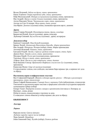 Вељко Петровић: Јабука на друму, епика, приповетка 
Павле Угринов: Стара породична кућа, епика, приповетка 
Пеђа Милосављевић: Потера за пејзажима (одломак), епика, приповетка 
Иво Андрић: Прича о кмету Симану (одломак), епика, приповетка 
Антон Павлович Чехов: Чиновникова смрт, епика, приповетка 
Антоан де Сент Егзипери: Мали принц, епика, роман 
Ана Франк: Дневник (одломак) епика, књижевно-прелазне врсте, дневник 
Драма 
Јован Стерија Поповић: Покондирена тиква, драма, комедија 
Бранислав Нушић: Власт (одломак), драма, комедија 
Љубомир Симовић: Бој на Косову (одломак) , драма, историјска 
Допунски избор 
Борисав Станковић: Наш Божић (одломак), 
Бранко Ћопић: Доживљаји Николетине Бурсаћа, збирка приповедака 
Иво Андрић: Панорама, Немири (избор), епика, збирка приповедака 
Антоније Исаковић: Кашика, епика, припоетка 
Гроздана Олујић: Звезда у чијим је грудима нешто куцало, епика, бајка 
Данило Киш: Ливада у јесен, епика, приповетка 
Милорад Павић: Руски хрт (одломак),епика, приповетке 
Тургењев: Шума и степа, епика, приповетка 
Алфонс Доде: Писма из моје ветрењаче ,епика, дневник 
Исак Башевис Сингер: Приповедач Нафтали и његов коњ Сус (одломак), епика, 
приповетка 
Корнелија Функе: Срце од мастила (одломак) 
Са предложеног списка, или слободно, наставник бира најмање три, а највише пет дела 
за обраду. 
Научнопопуларни и информативни текстови 
Вук Стефановић Караџић: Живот и обичаји народа српског – Обичаји о различнијем 
празницима, епика, етимологија 
Павле Софрић Нишевљанин: Главније биље у веровању Срба (јабука)епика, етимологија 
Уметнички и научнопопуларни текстови о природним лепотама и културноисторијским 
споменицима Србије (избор) 
Giorgio Vasari: Портрети великих сликара и архитеката (поглавље о Леонарду да 
Винчију) , епика, роман 
Избор из књига, енциклопедија и часописа за децу. 
Са наведеног списка обавезан је избор најмање два дела за обраду. 
КЊИЖЕВНОСТ 
Лектира 
Лирика 
Народна песма: Српска дјевојка 
Љубавне народне лирске песме (избор) 
Ђура Јакшић: Отаџбина 
Јован Јовановић Змај: Ђулићи (избор), Светли гробови 
 