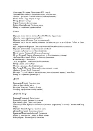 Франческо Петрарка: Канцонијер (LXI сонет) 
Десанка Максимовић: Пролетња песма или Опомена 
Милош Црњански: Ламент над Београдом (одломак) 
Васко Попа: Очију твојих да није 
Оскар Давичо: Србија 
Сергеј Јесењин: Писмо мајци 
Рајнер Марија Рилке: Љубавна песма 
Избор из савремене српске поезије 
Епика 
Народна епско-лирска песма: Женидба Милића барјактара 
Народне епско-лирске песме (избор) 
Народна песма: Почетак буне против дахија 
Народне епске песме новијих времена (тематски круг о ослобођењу Србија и Црне 
Горе) 
Вук Стефановић Караџић: Српски рјечник (избор); О народним певачима 
Народна приповетка: Немушти језик или Усуд 
Теодосије: Житије светог Саве (одломак) 
Прота Матеја Ненадовић: Мемоари (одломак) 
Петар Петровић Његош: Горски вијенац (избор кратких одломака) 
Љубомир Ненадовић: Писма из Италије (одломци) 
Симо Матавуљ: Пилипенда 
Лаза Лазаревић: Све ће то народ позлатити 
Петар Кочић: Кроз мећаву 
Милош Црњански: Сеобе I (одломак) 
Иво Андрић: Мост на Жепи, избор приповедака о деци 
Добрица Ћосић: Деобе (одломак) 
Исидора Секулић: Царско достојанство језика(одломак) или есеј по избору 
Избор из савремене српске прозе 
Драма 
Бранислав Нушић: Сумњиво лице 
Данило Киш: Ноћ и магла 
Вилијам Шекспир: Ромео и Јулија 
Молијер: Грађанин племић (одломак) 
Допунски избор 
Борисав Станковић: Увела ружа 
Растко Петровић: Африка (одломци) 
Гроздана Олујић: Гласам за љубав 
Милорад Павић: Предео сликан чајем (одломак о путовању Атанасија Свилара на Свету 
гору) 
Матија Бећковић: Прича о Светом Сави 
Душан Ковачевић: Ко то тамо пева 
Борислав Михајловић:Бановић Страхиња 
Избор из антологија српске љубавне лирике 
Роберт Гревс: Златно руно (одломци) 
 