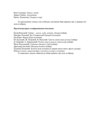 Џон Селинџер: Ловац у житу 
Дејвид Гибинс: Атлантида 
Ернест Хемингвеј: Старац и море 
Са предложеног списка, или слободно, наставник бира најмање три, а највише пет 
дела за обраду. 
Научнопопуларни и информативни текстови 
Петар Влаховић: Србија – земља, људи, живот, обичаји (избор) 
Миодраг Поповић: Вук Стефановић Караџић (одломци) 
Ева Кири: Марија Кири (одломак) 
Ш. Кулишић, Ж. Петровић, Н. Пантелић: Српски митолошки речник (избор) 
Д. Срејовић, А. Цермановић: Речник грчке и римске митологије (избор) 
Миле Недељковић: Годишњи обичаји у Срба (избор) 
Драгомир Антонић: Обичајни бонтон (избор) 
Јасминка Петровић: Бонтон (или одломци из овакве књиге неког другог аутора) 
Избор из књига, енциклопедија и часописа за децу и омладину. 
Са наведеног списка, обавезан је избор најмање три дела за обраду. 
