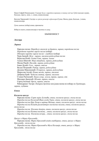Павле Софрић Нишевљанин: Главније биље у народном веровању и певању код нас Срба (одељци о ружи,
босиљку, храсту, липи...) , епика, енциклопедија
Веселин Чајкановић: Студије из српске религије и фолклора (Сунце, Месец, ружа, босиљак...) епика,
енциклопедија
Грчки митови (избор) епика, приповетке
Избор из књига, енциклопедија и часописа за децу.
КЊИЖЕВНОСТ
Лектира
Лирика
Народна песма: Највећа је жалост за братом, лирика, породична песма
Породичне народне лирске песме (избор)
Обичајне народне лирске песме - свадбене (избор)
Ђура Јакшић: Вече , лирика, мисаоно-родољубива песма
Војислав Илић: Свети Сава, лирика, химна
Алекса Шантић: Моја отаџбина, лирика, родољубива
Милан Ракић: Наслеђе, лирика, родољубива
Јован Дучић: Село , лирика, описна
Вељко Петровић: Ратар, лирика, родољубива
Десанка Максимовић: О пореклу, лирика, родољубива
Мирослав Антић: Плава звезда, лирика, мисаона
Добрица Ерић: Чудесни свитац, лирика, мисаона
Стеван Раичковић: Хвала сунцу, земљи, трави, лирика, ода
Милован Данојлић: Шљива, лирика, описна
Сергеј Јесењин: Бреза, лирика, описна
Рабиндранат Тагоре: Папирни бродови или једна песма по избору из Градинара,
лирика, љубавна
Епика
Косовски циклус
Народна песма: Смрт мајке Југовића, епика, косовски циклус, епска песма
Народна песма Косанчић Иван уходи Турке, епика, косовски циклус, епска песма
Народна песма Цар Лазар и царица Милица, епика, косовски циклус, епска песма
Народна песма Комади различитијех косовских песама, епика, косовски циклус,
епска песма
Народна песма Косовка девојка, епика, косовски циклус, епска песма
Народна песма Клетва кнежева, , епика, косовски циклус, епска песма
Народна песма Кнежева вечера, , епика, косовски циклус, епска песма
Циклус о Марку Краљевићу
Народна песма: Марко Краљевић укида свадбарину, епика, џиклус о Марку
Краљевићу, епска песма
Народна песма, Марко Краљевић и Муса Кесеџија, епика, џиклус о Марку
Краљевићу, епска песма
 