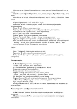 Народна песма: Марко Краљевић и орао, епика, џиклус о Марку Краљевићу, епска
песма
Народна песма: Орање Марка Краљевића, епика, џиклус о Марку Краљевићу, епска
песма
Народна песма: Смрт Марка Краљевића, епика, џиклус о Марку Краљевићу, епска
песма
Народна приповетка: Мала вила, епика, бајка
Бранислав Нушић: Аутобиографија, епика, књижевно-популарне врсте,
аутобиогрфаија
Петар Кочић: Јаблан, епика, приповетка
Светозар Ћоровић: Богојављенска ноћ (одломак), епика, приповетка
Исидора Секулић: Буре (одломак), епика, приповетка
Иво Андрић: Аска и вук, епика, приповетка
Бранко Ћопић: Чудесна справа епика, приповетка
Стеван Раичковић: Бајка о дечаку и Месецу епика, приповетка
Гроздана Олујић: Златопрста или Седефна ружа (избор) епика, бајка
Светлана Велмар-Јанковић: Улица Филипа Вишњића (одломак ) епика, приповетка
Вилијем Саројан: Лепо лепог белца епика, одломак из романа „Зовем се Арам“
Антон Павлович Чехов: Вањка епика, приповетка
Драма
Коста Трифковић: Избирачица, драма, комедија
Бранислав Нушић: Аналфабета, драма, комедија
Петар Кочић: Јазавац пред судом, драма, драма у ужем смислу (социјално-
сатирична)
Допунски избор
Б. Ћопић: Орлови рано лете, епика, роман
Данило Киш: Вереници, епика, приповетка
Слободан Селенић: Очеви и оци (одломак), епика, роман
Владимир Андрић: Пустолов (избор),
Џек Лондон: Зов дивљине, епика, роман
Ференц Молнар: Дечаци Павлове улице, епика, роман
Хенрик Сјенкјевич: Кроз пустињу и прашуму, епика, роман
Реј Бредбери: Маслачково вино (избор), епика, роман
Ефраим Кишон: Код куће је најгоре (избор), епика, збирка приповедака
Анђела Нанети: Мој дека је био трешња (одломак), епика, роман
Ијан Мекјуан: Сањар (избор)
Са предложеног списка, или слободно, наставник бира најмање три, а највише пет
дела за обраду.
Научнопопуларни и информативни текстови
Вук Стефановић Караџић: Живот и обичаји народа српског (избор), епика,
етнологија
Милутин Миланковић: Кроз васиону и векове (одломак),епика, епистоларне
приповетке
 