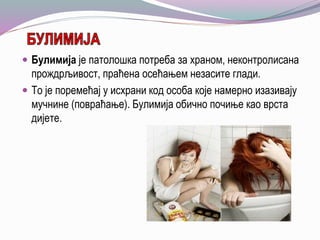  Булимија је патолошка потреба за храном, неконтролисана
прождрљивост, праћена осећањем незасите глади.
 То је поремећај у исхрани код особа које намерно изазивају
мучнине (повраћање). Булимија обично почиње као врста
дијете.
 