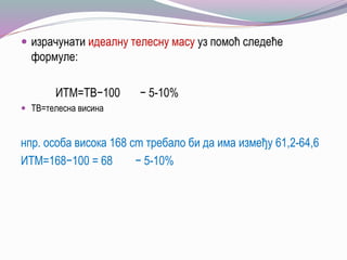  израчунати идеалну телесну масу уз помоћ следеће
формуле:
ИТМ=ТВ−100 − 5-10%
 ТВ=телесна висина
нпр. особа висока 168 cm требало би да има између 61,2-64,6
ИТМ=168−100 = 68 − 5-10%
 