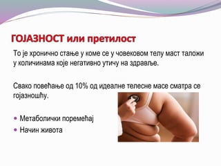 То је хронично стање у коме се у човековом телу маст таложи
у количинама које негативно утичу на здравље.
Свако повећање од 10% од идеалне телесне масе сматра се
гојазношћу.
 Метаболички поремећај
 Начин живота
 