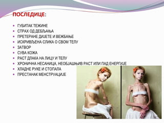 ПОСЛЕДИЦЕ:
 ГУБИТАК ТЕЖИНЕ
 СТРАХ ОД ДЕБЉАЊА
 ПРЕТЕРАНЕ ДИЈЕТЕ И ВЕЖБАЊЕ
 ИСКРИВЉЕНА СЛИКА О СВОМ ТЕЛУ
 ЗАТВОР
 СУВА КОЖА
 РАСТ ДЛАКА НА ЛИЦУ И ТЕЛУ
 ХРОНИЧНА НЕСАНИЦА, НЕОБЈАШЊИВ РАСТ ИЛИ ПАД ЕНЕРГИЈЕ
 ХЛАДНЕ РУКЕ И СТОПАЛА
 ПРЕСТАНАК МЕНСТРУАЦИЈЕ
 