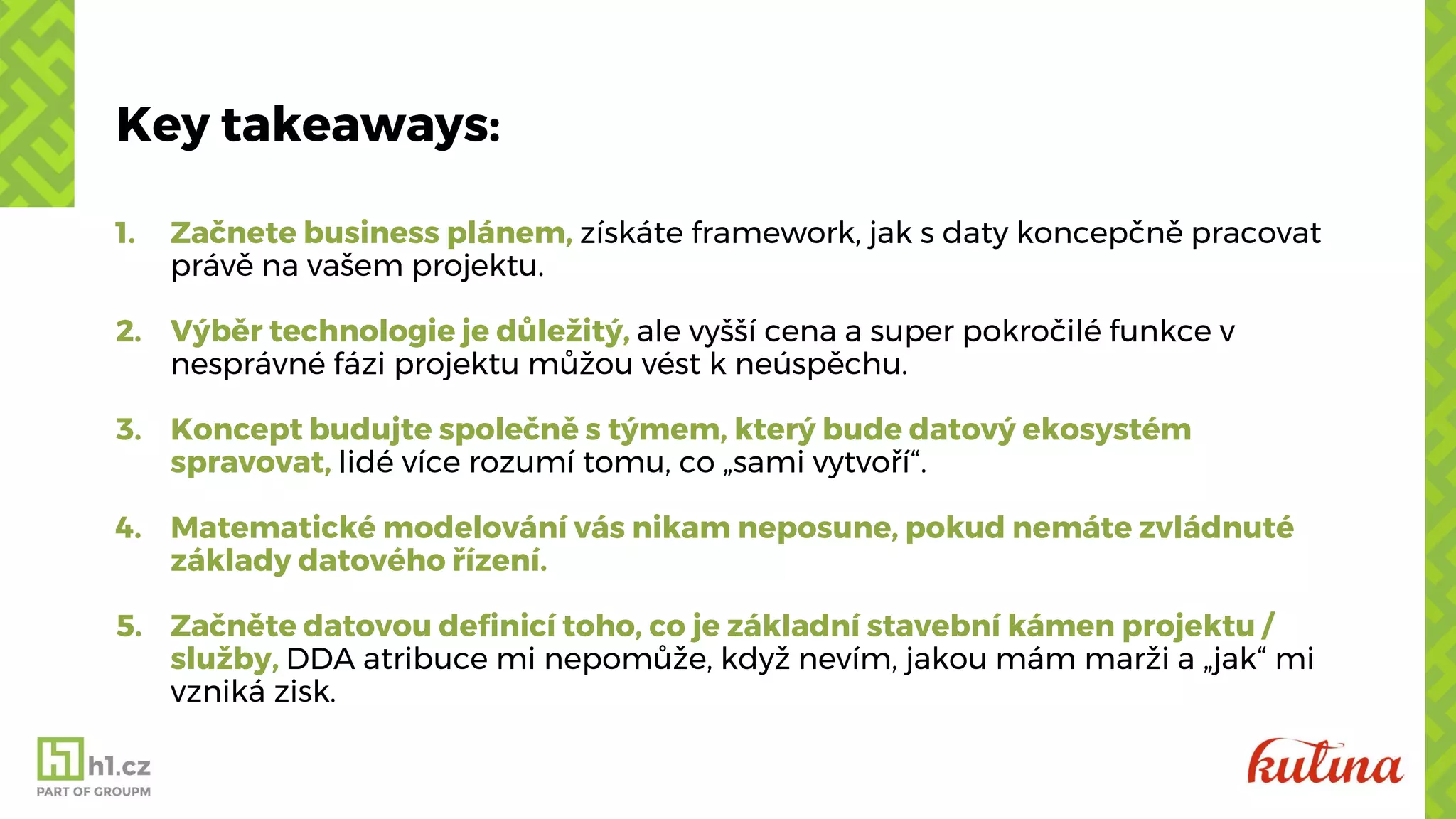 Key takeaways:
1. Začnete business plánem, získáte framework, jak s daty koncepčně pracovat
právě na vašem projektu.
2. Výběr technologie je důležitý, ale vyšší cena a super pokročilé funkce v
nesprávné fázi projektu můžou vést k neúspěchu.
3. Koncept budujte společně s týmem, který bude datový ekosystém
spravovat, lidé více rozumí tomu, co „sami vytvoří“.
4. Matematické modelování vás nikam neposune, pokud nemáte zvládnuté
základy datového řízení.
5. Začněte datovou definicí toho, co je základní stavební kámen projektu /
služby, DDA atribuce mi nepomůže, když nevím, jakou mám marži a „jak“ mi
vzniká zisk.
 