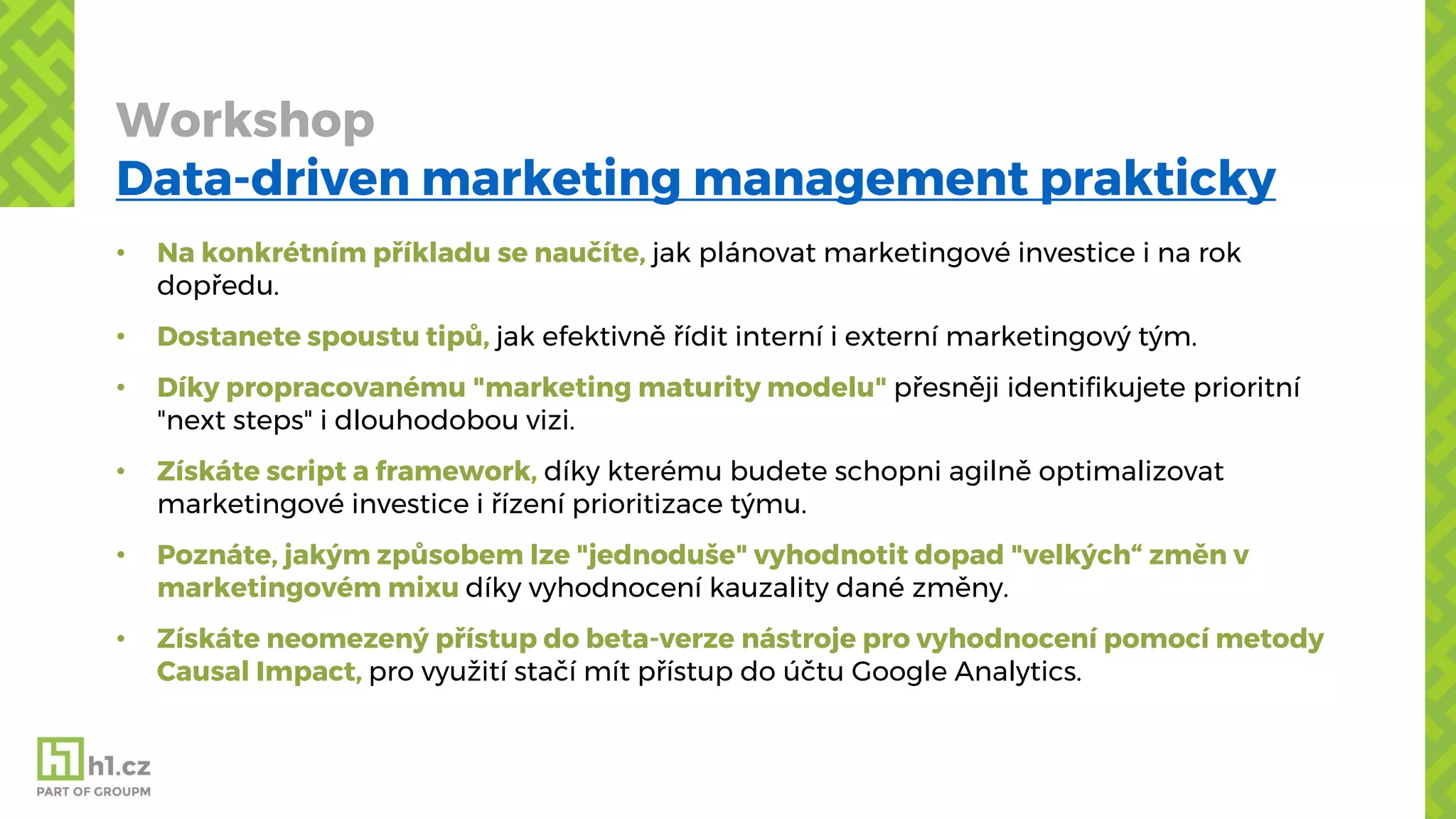 Workshop
Data-driven marketing management prakticky
• Na konkrétním příkladu se naučíte, jak plánovat marketingové investice i na rok
dopředu.
• Dostanete spoustu tipů, jak efektivně řídit interní i externí marketingový tým.
• Díky propracovanému "marketing maturity modelu" přesněji identifikujete prioritní
"next steps" i dlouhodobou vizi.
• Získáte script a framework, díky kterému budete schopni agilně optimalizovat
marketingové investice i řízení prioritizace týmu.
• Poznáte, jakým způsobem lze "jednoduše" vyhodnotit dopad "velkých“ změn v
marketingovém mixu díky vyhodnocení kauzality dané změny.
• Získáte neomezený přístup do beta-verze nástroje pro vyhodnocení pomocí metody
Causal Impact, pro využití stačí mít přístup do účtu Google Analytics.
 