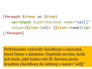 Potřebujeme vykreslit checkboxy u záznamů,
které čteme z databáze. Dopředu nevíme, kolik
jich bude, jaké budou mít ID. Rovnou proto
kreslíme checkboxy do šablony s name="sel[]"

 