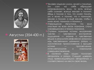 Августин (354-430 гг.) Человек наделен умом, волей и памятью. Ум сам на себя обращает направленность воли, то есть всегда себя сознает, всегда желает и помнит: «Ведь я помню о том, что имею память, ум и волю; и помню, что я понимаю, желаю и помню; а ещё желаю, чтобы я имел волю, понимал и помнил.» Утверждение Августина, что воля участвует во всех актах познания, стало нововведением в теории познания. Ступени познания истины: внутреннее чувство — чувственное восприятие; ощущение — знание о чувственных вещах в результате рефлексии разумом над чувственными данными; разум — мистическое прикосновение к высшей истине — просветление, интеллектуальное и моральное совершенствование. В изучении наук людям помогают авторитеты и разум. Следует доверять лишь превосходнейшим авторитетам и соответственно им вести свою жизнь. 