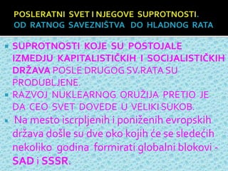  SUPROTNOSTI KOJE SU POSTOJALE
IZMEDJU KAPITALISTIČKIH I SOCIJALISTIČKIH
DRŽAVA POSLE DRUGOG SV.RATA SU
PRODUBLJENE.
 RAZVOJ NUKLEARNOG ORUŽIJA PRETIO JE
DA CEO SVET DOVEDE U VELIKI SUKOB.
 Na mesto iscrpljenih i poniženih evropskih
država došle su dve oko kojih će se sledećih
nekoliko godina formirati globalni blokovi -
SAD i SSSR.
 