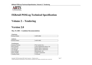 IXRetail POSLog Technical Specification, Volume 2 - Tendering




IXRetail POSLog Technical Specification

Volume 2 – Tendering

Version 2.0
May 19, 2003 – Candidate Recommendation

Chairman:
Richard Halter                                                      ARTS-MIC

Authors:
Richard Halter                                                      ARTS-MIC

Contributors:
Jeannine Ralston                                                    The Limited, Inc.
Perry Kramer                                                        Ames Department Stores, Inc
Ann McCool                                                          Radio Shack Corporation
Tim Reagan                                                          Radio Shack Corporation
John Rohland                                                        Blockbuster, Inc.
Nancy Hudak                                                         Target Corporation
Timothy Hood                                                        Triversity


Copyright  2003 International XML Retail Cooperative. All rights reserved.                                              Page 1
Verbatim reproduction and distribution of this document is permitted in any medium, provided this notice is preserved.
 