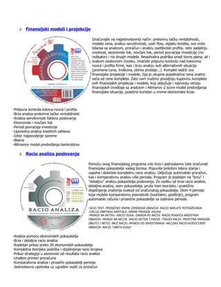 2. Finansijski modeli i projekcije

                                                   Izračunajte na najjednostavniji način: prelomnu tačku rentabilnosti,
                                                   modele cena, analizu senzitivnosti, cash flow, otplatu kredita, sve vrste
                                                   bilansa sa analizom, proračun i analizu osetljivosti profita, neto sadašnju
                                                   vrednost, ekonomski tok, novčani tok, period povraćaja investicije (roi
                                                   indikator) i niz drugih modela. Neophodna podrška izradi biznis plana, ali i
                                                   svakom poslovnom čoveku. Imaćete potpunu kontrolu nad tokovima
                                                   novca i profita firme, kao i brzu analizu svih alternativnih situacija
                                                   (promene cena, troškova, obima prodaje...). Komplet sadrži sve
                                                   finansijske projekcije i modele, čija je ukupna pojedinačna cena znatno
                                                   veća od cene kompleta. Zato vam nudimo povoljniju kupovinu kompleta
                                                   svih finansijskih projekcija i modela, koji uključuje i najnoviju verziju
                                                   finansijskih izveštaja sa analizom i Altmanov Z score model predvidjanja
                                                   finansijske situacije, posebno koristan u vreme ekonomske krize.



-Potpuna kontrola tokova novca i profita
-Brza analiza prelomne tačke rentabilnosti
-Analiza senzitivnosti faktora poslovanja
-Ekonomski i novčani tok
-Period povraćaja investicije
-Uporedna analiza kreditnih zahteva
-Izbor najpovoljnije opreme
-Bilansi
-Altmanov model predviđanja bankrotstva

    3. Racio analiza poslovanja

                                                 Pomoću ovog finansijskog programa vrlo brzo i jednostavno ćete izračunati
                                                 finansijske pokazatelje vašeg biznisa. Popunite priloženi bilans stanja i
                                                 uspeha i dobićete kompletnu racio analizu. Uključuje automatski proračun,
                                                 kao i komparativnu analizu više perioda. Program je podeljen na "brzu" i
                                                 "detaljnu" analizu pokazetelja poslovanja. Za razliku od brze racio analize,
                                                 detaljna analiza, osim pokazatelja, pruža Vam teorijsko i praktično
                                                 objašnjenje značenja svakod od izračunatog pokazatelja. Osim 4 perioda
                                                 koja možete komparativno posmatrati (kvartalno, godišnje), program
                                                 automatski računa i prosečne pokazatelje za izabrane periode.

                                                 -ACID TEST -PROSEČNO VREME IZMIRENJA OBAVEZA -RACIO NAPLATE POTRAŽIVANJA
                                                 -CIKLUS OBRTNOG KAPITALA -VREME PRODAJE ZALIHA
                                                 -PRINOS NA AKTIVU -RACIO DUGA -ZARADA PO AKCIJI -RACIO POKRIĆA KREDITNIH
                                                 OBAVEZA -PRINOS NA AKCIJE -RACIO AKTIVE I PASIVE -TEKUĆI RACIO -PROFITNA MARGINA
                                                 (BRUTO I NETO) -BRZI RACIO -PRINOS OD INVESTIRANJA -AKCIJSKI RACIO-KOEFICIJENT
                                                 OBAVEZA -RACIO "OBRTA DUGA"


-Analiza pomoću ekonomskih pokazatelja
-Brza i detaljna racio analiza
-Kopletan prikaz preko 20 ekonomskih pokazatelja
-Kompletna teorijska podrška i objašnjenja racio brojeva
-Prikaz strategija u zavisnosti od rezultata racio analize
-Urađeni primeri proračuna
-Komparativna analiza i prosečni pokazatelji perioda
-Jednostavna upotreba uz ugrađen vodič za proračun
 