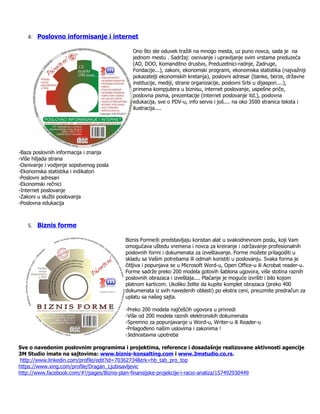 4. Poslovno informisanje i internet

                                            Ono što ste oduvek tražili na mnogo mesta, uz puno novca, sada je na
                                            jednom mestu . Sadržaj: osnivanje i upravljanje svim vrstama preduzeća
                                            (AD, DOO, Komanditno drustvo, Preduzetnici-radnje, Zadruge,
                                            Fondacije...), zakoni, ekonomski programi, ekonomska statistika (najvažniji
                                            pokazatelji ekonomskih kretanja), poslovni adresar (banke, berze, državne
                                            institucije, mediji, strane organizacije, poslovni Srbi u dijaspori....),
                                            primena kompjutera u biznisu, internet poslovanje, uspešne priče,
                                            poslovna pisma, prezentacije (internet poslovanje itd.), poslovna
                                            edukacija, sve o PDV-u, info servis i još.... na oko 3500 stranica teksta i
                                            ilustracija....




-Baza poslovnih informacija i znanja
-Više hiljada strana
-Osnivanje i vodjenje sopstvenog posla
-Ekonomska statistika i indikatori
-Poslovni adresari
-Ekonomski rečnici
-Internet poslovanje
-Zakoni u službi poslovanja
-Poslovna edukacija



   5. Biznis forme

                                         Biznis Forme® predstavljaju koristan alat u svakodnevnom poslu, koji Vam
                                         omogućava uštedu vremena i novca za kreiranje i održavanje profesionalnih
                                         poslovnih formi i dokumenata za izveštavanje. Forme možete prilagoditi u
                                         skladu sa Vašim potrebama ili odmah koristiti u poslovanju. Svaka forma je
                                         čitljiva i popunjava se u Microsoft Word-u, Open Office-u ili Acrobat reader-u.
                                         Forme sadrže preko 200 modela gotovih šablona ugovora, više stotina raznih
                                         poslovnih obrazaca i izveštaja.... Plaćanje je moguće izvršiti i bilo kojom
                                         platnom karticom. Ukoliko želite da kupite komplet obrazaca (preko 400
                                         dokumenata iz svih navedenih oblasti) po ekstra ceni, preuzmite predračun za
                                         uplatu sa našeg sajta.

                                         -Preko 200 modela najčešćih ugovora u privredi
                                         -Više od 200 modela raznih elektronskih dokumenata
                                         -Spremno za popunjavanje u Word-u, Writer-u ili Reader-u
                                         -Prilagođeno našim uslovima i zakonima !
                                         -Jednostavna upotreba

Sve o navedenim poslovnim programima i projektima, reference i dosadašnje realizovane aktivnosti agencije
3M Studio imate na sajtovima: www.biznis-konsalting.com i www.3mstudio.co.rs.
 http://www.linkedin.com/profile/edit?id=70362734&trk=hb_tab_pro_top
https://www.xing.com/profile/Dragan_Ljubisavljevic
http://www.facebook.com/#!/pages/Biznis-plan-finansijske-projekcije-i-racio-analiza/157492930449
 