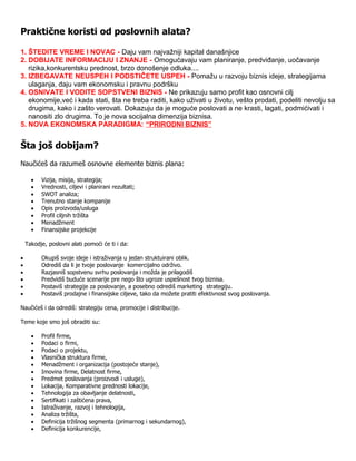 Praktične koristi od poslovnih alata?

1. ŠTEDITE VREME I NOVAC - Daju vam najvažniji kapital današnjice
2. DOBIJATE INFORMACIJU I ZNANJE - Omogućavaju vam planiranje, predviđanje, uočavanje
   rizika,konkurentsku prednost, brzo donošenje odluka....
3. IZBEGAVATE NEUSPEH I PODSTIČETE USPEH - Pomažu u razvoju biznis ideje, strategijama
   ulaganja, daju vam ekonomsku i pravnu podršku
4. OSNIVATE I VODITE SOPSTVENI BIZNIS - Ne prikazuju samo profit kao osnovni cilj
   ekonomije,već i kada stati, šta ne treba raditi, kako uživati u životu, vešto prodati, podeliti nevolju sa
   drugima, kako i zašto verovati. Dokazuju da je moguće poslovati a ne krasti, lagati, podmićivati i
   nanositi zlo drugima. To je nova socijalna dimenzija biznisa.
5. NOVA EKONOMSKA PARADIGMA: “PRIRODNI BIZNIS”


Šta još dobijam?
Naučićeš da razumeš osnovne elemente biznis plana:

         Vizija, misija, strategija;
         Vrednosti, ciljevi i planirani rezultati;
         SWOT analiza;
         Trenutno stanje kompanije
         Opis proizvoda/usluga
         Profil ciljnih tržišta
         Menadžment
         Finansijske projekcije

    Takodje, poslovni alati pomoći će ti i da:

         Okupiš svoje ideje i istraživanja u jedan struktuirani oblik.
         Odrediš da li je tvoje poslovanje komercijalno održivo.
         Razjasniš sopstvenu svrhu poslovanja i možda je prilagodiš
         Predvidiš buduće scenarije pre nego što ugroze uspešnost tvog biznisa.
         Postaviš strategije za poslovanje, a posebno odrediš marketing strategiju.
         Postaviš prodajne i finansijske ciljeve, tako da možete pratiti efektivnost svog poslovanja.

Naučićeš i da odrediš: strategiju cena, promocije i distribucije.

Teme koje smo još obraditi su:

         Profil firme,
         Podaci o firmi,
         Podaci o projektu,
         Vlasnička struktura firme,
         Menadžment i organizacija (postojeće stanje),
         Imovina firme, Delatnost firme,
         Predmet poslovanja (proizvodi i usluge),
         Lokacija, Komparativne prednosti lokacije,
         Tehnologija za obavljanje delatnosti,
         Sertifikati i zaštićena prava,
         Istraživanje, razvoj i tehnologija,
         Analiza tržišta,
         Definicija tržišnog segmenta (primarnog i sekundarnog),
         Definicija konkurencije,
 