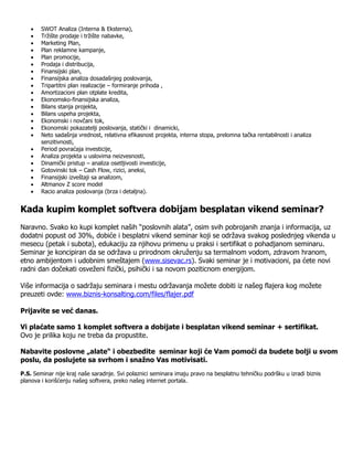    SWOT Analiza (Interna & Eksterna),
       Tržište prodaje i tržište nabavke,
       Marketing Plan,
       Plan reklamne kampanje,
       Plan promocije,
       Prodaja i distribucija,
       Finansijski plan,
       Finansijska analiza dosadašnjeg poslovanja,
       Tripartitni plan realizacije – formiranje prihoda ,
       Amortizacioni plan otplate kredita,
       Ekonomsko-finansijska analiza,
       Bilans stanja projekta,
       Bilans uspeha projekta,
       Ekonomski i novčani tok,
       Ekonomski pokazatelji poslovanja, statički i dinamicki,
       Neto sadašnja vrednost, relativna efikasnost projekta, interna stopa, prelomna tačka rentabilnosti i analiza
        senzitivnosti,
       Period povraćaja investicije,
       Analiza projekta u uslovima neizvesnosti,
       Dinamički pristup – analiza osetljivosti investicije,
       Gotovinski tok – Cash Flow, rizici, aneksi,
       Finansijski izveštaji sa analizom,
       Altmanov Z score model
       Racio analiza poslovanja (brza i detaljna).


Kada kupim komplet softvera dobijam besplatan vikend seminar?
Naravno. Svako ko kupi komplet naših “poslovnih alata”, osim svih pobrojanih znanja i informacija, uz
dodatni popust od 30%, dobiće i besplatni vikend seminar koji se održava svakog poslednjeg vikenda u
mesecu (petak i subota), edukaciju za njihovu primenu u praksi i sertifikat o pohadjanom seminaru.
Seminar je koncipiran da se održava u prirodnom okruženju sa termalnom vodom, zdravom hranom,
etno ambijentom i udobnim smeštajem (www.sisevac.rs). Svaki seminar je i motivacioni, pa ćete novi
radni dan dočekati osveženi fizički, psihički i sa novom poziticnom energijom.

Više informacija o sadržaju seminara i mestu održavanja možete dobiti iz našeg flajera kog možete
preuzeti ovde: www.biznis-konsalting.com/files/flajer.pdf

Prijavite se već danas.

Vi plaćate samo 1 komplet softvera a dobijate i besplatan vikend seminar + sertifikat.
Ovo je prilika koju ne treba da propustite.

Nabavite poslovne „alate“ i obezbedite seminar koji će Vam pomoći da budete bolji u svom
poslu, da poslujete sa svrhom i snažno Vas motivisati.
P.S. Seminar nije kraj naše saradnje. Svi polaznici seminara imaju pravo na besplatnu tehničku podršku u izradi biznis
planova i korišćenju našeg softvera, preko našeg internet portala.
 