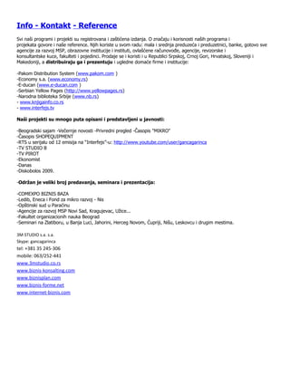 Info - Kontakt - Reference
Svi naši programi i projekti su registrovana i zaštićena izdanja. O značaju i korisnosti naših programa i
projekata govore i naše reference. Njih koriste u svom radu: mala i srednja preduzeća i preduzetnici, banke, gotovo sve
agencije za razvoj MSP, obrazovne institucije i instituti, ovlašćene računovođe, agencije, revizorske i
konsultantske kuce, fakulteti i pojedinci. Prodaje se i koristi i u Republici Srpskoj, Crnoj Gori, Hrvatskoj, Sloveniji i
Makedoniji, a distribuiraju ga i prezentuju i ugledne domaće firme i institucije:

-Pakom Distribution System (www.pakom.com )
-Economy s.a. (www.economy.rs)
-E-ducan (www.e-ducan.com )
-Serbian Yellow Pages (http://www.yellowpages.rs)
-Narodna biblioteka Srbije (www.nb.rs)
- www.knjigainfo.co.rs
- www.interfejs.tv

Naši projekti su mnogo puta opisani i predstavljeni u javnosti:

-Beogradski sajam -Večernje novosti -Privredni pregled -Časopis "MIKRO"
-Časopis SHOPEQUIPMENT
-RTS u serijalu od 12 emisija na “Interfejs”-u: http://www.youtube.com/user/gancagarinca
-TV STUDIO B
-TV PIROT
-Ekonomist
-Danas
-Diskobolos 2009.

-Održan je veliki broj predavanja, seminara i prezentacija:

-COMEXPO BIZNIS BAZA
-Ledib, Eneca i Fond za mikro razvoj - Nis
-Opštinski sud u Paraćinu
-Agencije za razvoj MSP Novi Sad, Kragujevac, Užice...
-Fakultet organizacionih nauka Beograd
-Seminari na Zlatiboru, u Banja Luci, Jahorini, Herceg Novom, Ćupriji, Nišu, Leskovcu i drugim mestima.

3M STUDIO s.a. s.a.
Skype: gancagarinca
tel: +381 35 245-306
mobile: 063/252-441
www.3mstudio.co.rs
www.biznis-konsalting.com
www.biznisplan.com
www.biznis-forme.net
www.internet-biznis.com
 