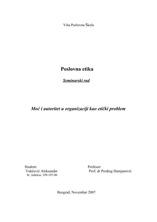 Viša Poslovna Škola
Poslovna etika
Seminarski rad
Moć i autoritet u organizaciji kao etički problem
Student: Profesor:
Vukčević Aleksandar Prof. dr Predrag Damjanović
br. indeksa: 199-107-06
Beograd, Novembar 2007
 