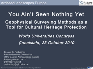 www.archaeolandscapes.e
ArchaeoLandscapes Europe
Roman-Germanic Commission of the German Archaeological Institute
You Ain’t Seen Nothing Yet
Geophysical Surveying Methods as a
Tool for Cultural Heritage Protection
World Universities Congress
Çanakkale, 23 October 2010
Dr. Axel G. Posluschny
Roman-Germanic Commission
of the German Archaeological Institute
Palmengartenstr. 10-12
D-60325 Frankfurt
posluschny@rgk.dainst.de
 