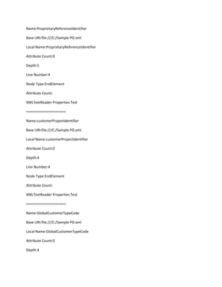 Name:ProprietaryReferenceIdentifier

Base URI:file:///C:/Sample PO.xml

Local Name:ProprietaryReferenceIdentifier

Attribute Count:0

Depth:5

Line Number:4

Node Type:EndElement

Attribute Count:

XMLTextReader Properties Test

====================

Name:customerProjectIdentifier

Base URI:file:///C:/Sample PO.xml

Local Name:customerProjectIdentifier

Attribute Count:0

Depth:4

Line Number:4

Node Type:EndElement

Attribute Count:

XMLTextReader Properties Test

====================

Name:GlobalCustomerTypeCode

Base URI:file:///C:/Sample PO.xml

Local Name:GlobalCustomerTypeCode

Attribute Count:0

Depth:4
 