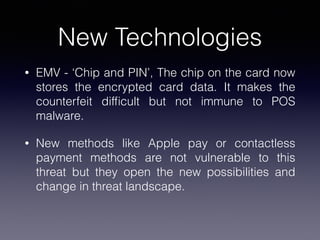 New Technologies
• EMV - ‘Chip and PIN’, The chip on the card now
stores the encrypted card data. It makes the
counterfeit difﬁcult but not immune to POS
malware.
• New methods like Apple pay or contactless
payment methods are not vulnerable to this
threat but they open the new possibilities and
change in threat landscape.
 