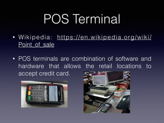 POS Terminal
• Wikipedia: https://en.wikipedia.org/wiki/
Point_of_sale
• POS terminals are combination of software and
hardware that allows the retail locations to
accept credit card.
 