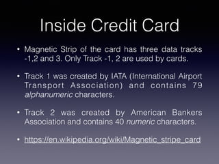 Inside Credit Card
• Magnetic Strip of the card has three data tracks
-1,2 and 3. Only Track -1, 2 are used by cards.
• Track 1 was created by IATA (International Airport
Transport Association) and contains 79
alphanumeric characters.
• Track 2 was created by American Bankers
Association and contains 40 numeric characters.
• https://en.wikipedia.org/wiki/Magnetic_stripe_card
 