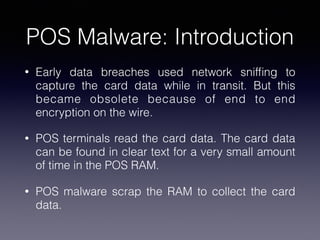 POS Malware: Introduction
• Early data breaches used network snifﬁng to
capture the card data while in transit. But this
became obsolete because of end to end
encryption on the wire.
• POS terminals read the card data. The card data
can be found in clear text for a very small amount
of time in the POS RAM.
• POS malware scrap the RAM to collect the card
data.
 