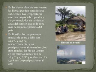En las tierras altas del sur y oeste, las lluvias pueden considerarse suficientes, Las temperaturas alternan rasgos subtropicales y rasgos templados en las tierras altas del sureste, que es la zona más densamente poblada del país. En Brasilia, las temperaturas medias de enero y julio son 22.3 °C y 19.8 °C, respectivamente, y las precipitaciones alcanzan los 1,600 mm anuales. En Río de Janeiro, en los mismos meses, son de 28.5 °C y 19.6 °C, y se alcanzan los 1,758 mm de precipitaciones al año. Lluvias en Brasil 