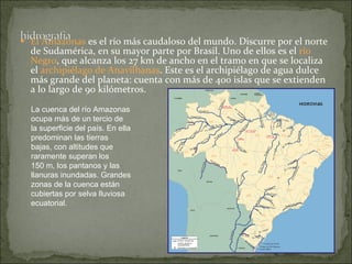   El Amazonas  es el río más caudaloso del mundo. Discurre por el norte de Sudamérica, en su mayor parte por Brasil. Uno de ellos es el  río Negro , que alcanza los 27 km de ancho en el tramo en que se localiza el  archipiélago de Anavilhanas . Este es el archipiélago de agua dulce más grande del planeta: cuenta con más de 400 islas que se extienden a lo largo de 90 kilómetros.   La cuenca del río Amazonas ocupa más de un tercio de la superficie del país. En ella predominan las tierras bajas, con altitudes que raramente superan los 150 m, los pantanos y las llanuras inundadas. Grandes zonas de la cuenca están cubiertas por selva lluviosa ecuatorial.  