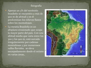 Apenas un 3% del territorio brasileño se encuentra a más de 900 m de altitud y en él predominan los relieves llanos sobre los montañosos.  La meseta Brasileña es un altiplano erosionado que ocupa la mayor parte del país. Con una altitud media que varía entre los 300 y los 900 m, está surcada irregularmente por cadenas montañosas y por numerosos valles fluviales.  se eleva escarpadamente desde el océano en varias áreas,.  fisiografía 