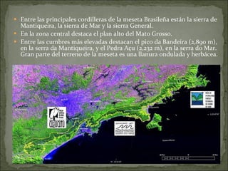 Entre las principales cordilleras de la meseta Brasileña están la sierra de Mantiqueira, la sierra de Mar y la sierra General.  En la zona central destaca el plan alto del Mato Grosso.  Entre las cumbres más elevadas destacan el pico da Bandeira (2,890 m), en la serra da Mantiqueira, y el Pedra Açu (2,232 m), en la serra do Mar. Gran parte del terreno de la meseta es una llanura ondulada y herbácea. 
