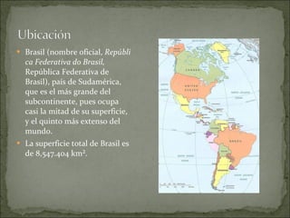 Brasil (nombre oficial,  República Federativa do Brasil,  República Federativa de Brasil), país de Sudamérica, que es el más grande del subcontinente, pues ocupa casi la mitad de su superficie, y el quinto más extenso del mundo. La superficie total de Brasil es de 8,547.404 km². 