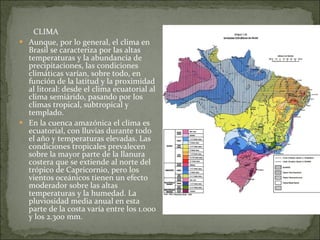 CLIMA Aunque, por lo general, el clima en Brasil se caracteriza por las altas temperaturas y la abundancia de precipitaciones, las condiciones climáticas varían, sobre todo, en función de la latitud y la proximidad al litoral: desde el clima ecuatorial al clima semiárido, pasando por los climas tropical, subtropical y templado.  En la cuenca amazónica el clima es ecuatorial, con lluvias durante todo el año y temperaturas elevadas. Las condiciones tropicales prevalecen sobre la mayor parte de la llanura costera que se extiende al norte del trópico de Capricornio, pero los vientos oceánicos tienen un efecto moderador sobre las altas temperaturas y la humedad. La pluviosidad media anual en esta parte de la costa varía entre los 1.000 y los 2.300 mm. 
