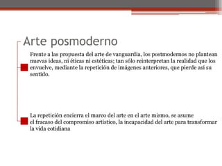 Arte posmodernoFrente a las propuesta del arte de vanguardia, los postmodernos no planteannuevas ideas, ni éticas ni estéticas; tan sólo reinterpretan la realidad que losenvuelve, mediante la repetición de imágenes anteriores, que pierde así susentido. La repetición encierra el marco del arte en el arte mismo, se asumeel fracaso del compromiso artístico, la incapacidad del arte para transformarla vida cotidiana