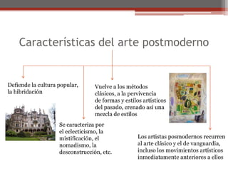 Características del arte postmodernoDefiende la cultura popular,la hibridaciónVuelve a los métodosclásicos, a la pervivenciade formas y estilos artísticosdel pasado, crenado así unamezcla de estilosSe caracteriza porel eclecticismo, lamistificación, elnomadismo, la desconstrucción, etc.Los artistas posmodernos recurrenal arte clásico y el de vanguardia,incluso los movimientos artísticosinmediatamente anteriores a ellos