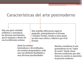 Características del arte postmodernoHay una gran variedadestilística y conceptual, los diversos movimientosque lo integran y dentro deeso los diferentes artistasHay notables diferencias según lageografía, principalmente en Europay Estados Unidos, donde se tiene quizáun tinte mas crítico y reflexivo que el deEuropaEstán los artistasheterodoxos y diversificados,sin carácter programático, cadauno con distintas finalidades ymuy diversas peculiaridadesMuchos consideran el arteposmoderno en un “cajónde sastre” donde situar diversas tendencias que sólotienen en común su oposiciónal proyecto moderno