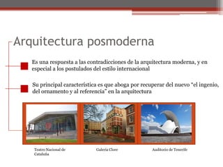 Arquitectura posmoderna Es una respuesta a las contradicciones de la arquitectura moderna, y enespecial a los postulados del estilo internacionalSu principal característica es que aboga por recuperar del nuevo “el ingenio,del ornamento y al referencia” en la arquitecturaTeatro Nacional deCataluña Galería CloreAuditorio de Tenerife
