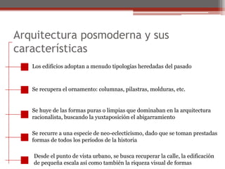 Arquitectura posmoderna y sus características Los edificios adoptan a menudo tipologías heredadas del pasadoSe recupera el ornamento: columnas, pilastras, molduras, etc.Se huye de las formas puras o limpias que dominaban en la arquitecturaracionalista, buscando la yuxtaposición el abigarramientoSe recurre a una especie de neo-eclecticismo, dado que se toman prestadasformas de todos los períodos de la historiaDesde el punto de vista urbano, se busca recuperar la calle, la edificaciónde pequeña escala así como también la riqueza visual de formas