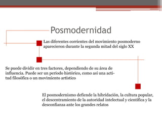 Posmodernidad Las diferentes corrientes del movimiento posmoderno aparecieron durante la segunda mitad del siglo XXSe puede dividir en tres factores, dependiendo de su área deinfluencia. Puede ser un período histórico, como así una acti-tud filosófica o un movimiento artístico El posmodernismo defiende la hibridación, la cultura popular,el descentramiento de la autoridad intelectual y científica y ladesconfianza ante los grandes relatos