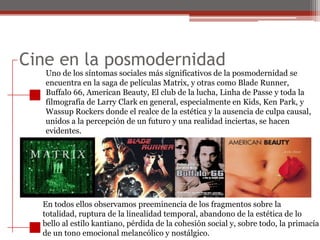 Cine en la posmodernidadUno de los síntomas sociales más significativos de la posmodernidad seencuentra en la saga de películas Matrix, y otras como Blade Runner,Buffalo 66, American Beauty, El club de la lucha, Linha de Passe y toda lafilmografía de Larry Clark en general, especialmente en Kids, Ken Park, yWassup Rockers donde el realce de la estética y la ausencia de culpa causal,unidos a la percepción de un futuro y una realidad inciertas, se hacenevidentes.En todos ellos observamos preeminencia de los fragmentos sobre latotalidad, ruptura de la linealidad temporal, abandono de la estética de lobello al estilo kantiano, pérdida de la cohesión social y, sobre todo, la primacíade un tono emocional melancólico y nostálgico.