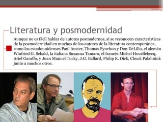 Literatura y posmodernidadAunque no es fácil hablar de autores posmodernos, sí se reconocen característicasde la posmodernidad en muchos de los autores de la literatura contemporánea,como los estadounidenses Paul Auster, Thomas Pynchon y Don DeLillo, el alemánWinfriedG. Sebald, la italiana SusannaTamaro, el francés Michel Houellebecq,Ariel Garaffo, y Juan Manuel Tucky, J.G. Ballard, Philip K. Dick, ChuckPalahniukjunto a muchos otros.