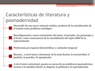 Características de literatura y posmodernidadDesarrollo de una nueva mímesis realista, producto de la consideración deel mundo como problema ontológico Reconfiguración y nuevo tratamiento del autor, el narrador, los personajes yel lector, como consecuencia de la consolidación del sujeto débil de larepresentaciónPreferencia por espacios heterotróficos y confusión temporalRecurso , a nivel macro estructural, de la meta ficción, la recursividad, elpastiche, la parodia y la apropiación A nivel micro estructural, puesta en escena de un antidicurso posmodernos: recurso a la metáfora literal, la alegoría, la polifonía y la especialización