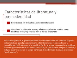 Características de literatura y posmodernidadHedonismo y fin de la utopía como mapa temáticoAtención a la cultura de masas y a la democratización estética comoresultado de su propósito de unir la novela con la vida.Este último punto es el que más interesa en la relación literatura y cultura popular,en la medida en que el posmodernismo está íntimamente relacionado con laconsolidación del fenómeno de la masificación del arte, que en general se manifiestapor la integración (a través sobre todo de la cita y el pastiche) de códigos canónicos ycódigos masivos y que en el campo particular de la literatura da origen al término“paraliteratura”.