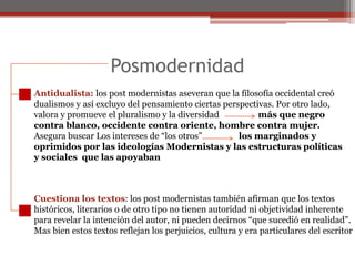 Posmodernidad Antidualista: los post modernistas aseveran que la filosofía occidental creódualismos y así excluyo del pensamiento ciertas perspectivas. Por otro lado,valora y promueve el pluralismo y la diversidad                  más que negro contra blanco, occidente contra oriente, hombre contra mujer. Asegura buscar Los intereses de “los otros”                 los marginados yoprimidos por las ideologías Modernistas y las estructuras políticasy sociales  que las apoyaban Cuestiona los textos: los post modernistas también afirman que los textoshistóricos, literarios o de otro tipo no tienen autoridad ni objetividad inherentepara revelar la intención del autor, ni pueden decirnos “que sucedió en realidad”.Mas bien estos textos reflejan los perjuicios, cultura y era particulares del escritor