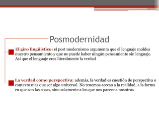 Posmodernidad El giro lingüístico: el post modernismo argumenta que el lenguaje moldea nuestro pensamiento y que no puede haber ningún pensamiento sin lenguaje.Así que el lenguaje crea literalmente la verdadLa verdad como perspectiva: además, la verdad es cuestión de perspectiva ocontexto mas que ser algo universal. No tenemos acceso a la realidad, a la formaen que son las cosas, sino solamente a los que nos parece a nosotros
