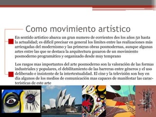 Como movimiento artísticoEn sentido artístico abarca un gran numero de corrientes des los años 50 hastala actualidad; es difícil precisar en general los límites entre las realizaciones másarriesgadas del modernismo y las primeras obras posmodernas, aunque algunasartes entre las que se destaca la arquitectura gozaron de un movimientoposmoderno programático y organizado desde muy tempranoLos rasgos mas importantes del arte posmoderno son la valoración de las formasindustriales y populares, el debilitamiento de las barreras entre géneros y el usodeliberado e insistente de la intertextualidad. El cine y la televisión son hoy endía algunos de los medios de comunicación mas capaces de manifestar las carac-teristícas de este arte 