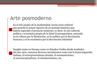 Arte posmodernoEs el arte propio de la modernidad, teoría socio-culturalque postula la actual vigencia de un período histórico quehabría superado el proyecto moderno, es decir, la raíz cultural,política y económica propia de la Edad Contemporánea, marcadaen la cultura por la Ilustración, en lo político por la Revoluciónfrancesa y en lo económico por la Revolución industrialSurgido tanto en Europa como en Estados Unidos desde mediadosdel año 1970, enmarca diversos movimientos como son la transvarguardiaitaliana, el neoexpresionismoalemán, el neomanierismo, el neoconceptualismo, el simulacionismo, etc.